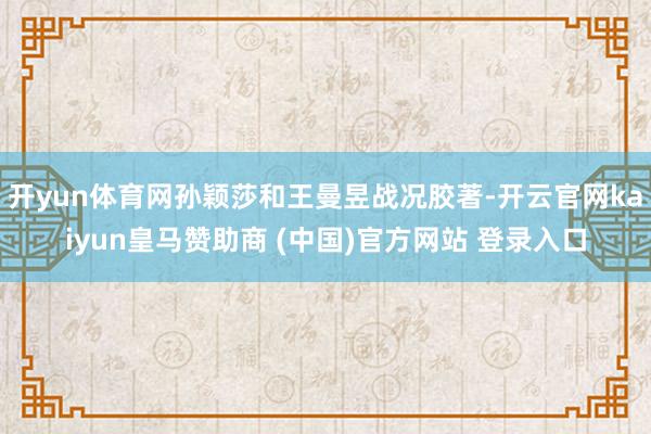 开yun体育网孙颖莎和王曼昱战况胶著-开云官网kaiyun皇马赞助商 (中国)官方网站 登录入口