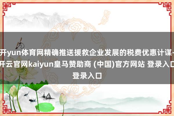 开yun体育网精确推送援救企业发展的税费优惠计谋-开云官网kaiyun皇马赞助商 (中国)官方网站 登录入口