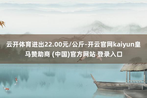 云开体育进出22.00元/公斤-开云官网kaiyun皇马赞助商 (中国)官方网站 登录入口