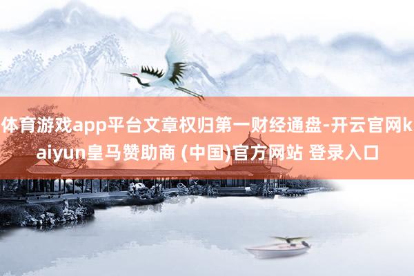 体育游戏app平台文章权归第一财经通盘-开云官网kaiyun皇马赞助商 (中国)官方网站 登录入口