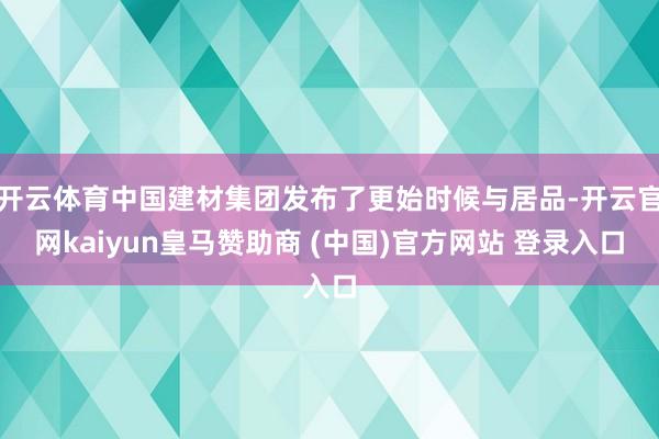 开云体育中国建材集团发布了更始时候与居品-开云官网kaiyun皇马赞助商 (中国)官方网站 登录入口