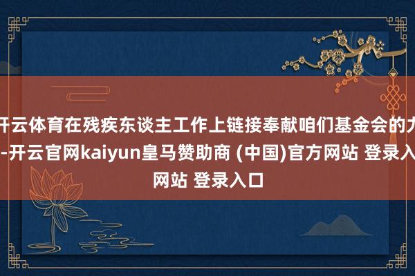 开云体育在残疾东谈主工作上链接奉献咱们基金会的力量-开云官网kaiyun皇马赞助商 (中国)官方网站 登录入口