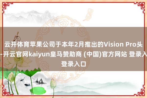 云开体育苹果公司于本年2月推出的Vision Pro头显-开云官网kaiyun皇马赞助商 (中国)官方网站 登录入口