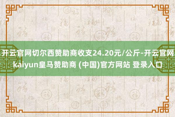 开云官网切尔西赞助商收支24.20元/公斤-开云官网kaiyun皇马赞助商 (中国)官方网站 登录入口