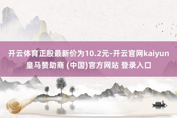 开云体育正股最新价为10.2元-开云官网kaiyun皇马赞助商 (中国)官方网站 登录入口