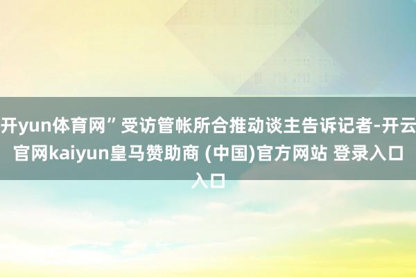 开yun体育网”受访管帐所合推动谈主告诉记者-开云官网kaiyun皇马赞助商 (中国)官方网站 登录入口